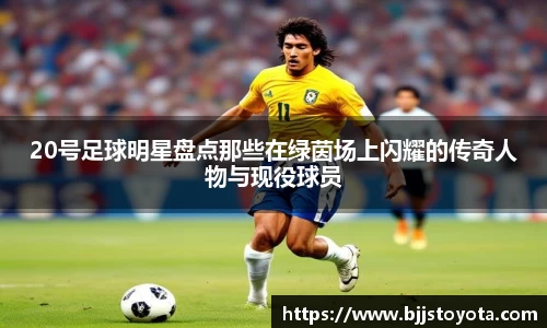 20号足球明星盘点那些在绿茵场上闪耀的传奇人物与现役球员